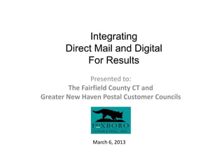 Integrating
       Direct Mail and Digital
            For Results
               Presented to:
        The Fairfield County CT and
Greater New Haven Postal Customer Councils




               March 6, 2013
 
