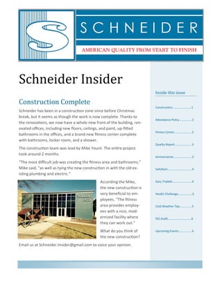 Schneider Insider
Inside this issue
Construction…………………….1
Attendance Policy...............2
Fitness Center.....................2
Quality Report....................3
Anniversaries......................3
SafeStart.............................4
Gary Triplett………..…………...4
Health Challenge……………….5
Cold Weather Tips..............5
ISO Audit………….……………...6
Upcoming Events................6
Construction Complete
Schneider has been in a construction zone since before Christmas
break, but it seems as though the work is now complete. Thanks to
the renovations, we now have a whole new front of the building, ren-
ovated offices, including new floors, ceilings, and paint, up-fitted
bathrooms in the offices, and a brand new fitness center complete
with bathrooms, locker room, and a shower.
The construction team was lead by Mike Yount. The entire project
took around 2 months.
“The most difficult job was creating the fitness area and bathrooms,”
Mike said, “as well as tying the new construction in with the old ex-
isting plumbing and electric.”
According the Mike,
the new construction is
very beneficial to em-
ployees. “The fitness
area provides employ-
ees with a nice, mod-
ernized facility where
they can work out.”
What do you think of
the new construction?
Email us at Schneider.Insider@gmail.com to voice your opinion.
 