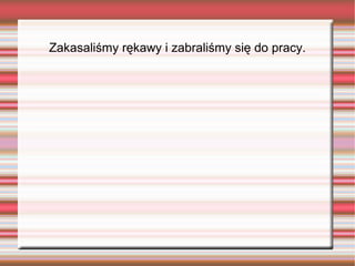 Zakasaliśmy rękawy i zabraliśmy się do pracy.
 