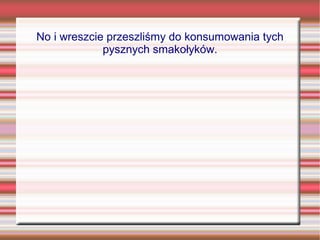 No i wreszcie przeszliśmy do konsumowania tych
             pysznych smakołyków.
 