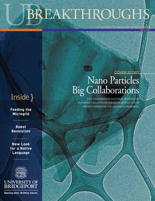 1
Cover Story
Nano Particles
Big Collaborations
Feeding the
Microgrid
Robot
Revolution
New Look
for a Native
Language
THE UNIVERSITY OF BRIDGEPORT RESEARCH REVIEW
FALL 2012
UB’s Transmission Electron Microscope
magnifies the smallest particles as well as the
opportunities for collaborative research.
Inside }
 