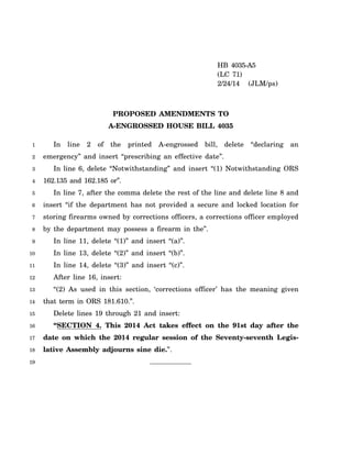 1
2
3
4
5
6
7
8
9
10
11
12
13
14
15
16
17
18
19
HB 4035-A5
(LC 71)
2/24/14 (JLM/ps)
PROPOSED AMENDMENTS TO
A-ENGROSSED HOUSE BILL 4035
In line 2 of the printed A-engrossed bill, delete “declaring an
emergency” and insert “prescribing an effective date”.
In line 6, delete “Notwithstanding” and insert “(1) Notwithstanding ORS
162.135 and 162.185 or”.
In line 7, after the comma delete the rest of the line and delete line 8 and
insert “if the department has not provided a secure and locked location for
storing firearms owned by corrections officers, a corrections officer employed
by the department may possess a firearm in the”.
In line 11, delete “(1)” and insert “(a)”.
In line 13, delete “(2)” and insert “(b)”.
In line 14, delete “(3)” and insert “(c)”.
After line 16, insert:
“(2) As used in this section, ‘corrections officer’ has the meaning given
that term in ORS 181.610.”.
Delete lines 19 through 21 and insert:
“SECTION 4. This 2014 Act takes effect on the 91st day after the
date on which the 2014 regular session of the Seventy-seventh Legis-
lative Assembly adjourns sine die.”.
 