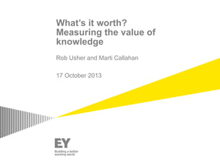 What’s it worth?
Measuring the value of
knowledge
Rob Usher and Marti Callahan
17 October 2013
 