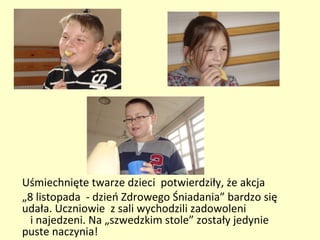 Uśmiechnięte twarze dzieci potwierdziły, że akcja
„8 listopada - dzień Zdrowego Śniadania” bardzo się
udała. Uczniowie z sali wychodzili zadowoleni
  i najedzeni. Na „szwedzkim stole” zostały jedynie
puste naczynia!
 