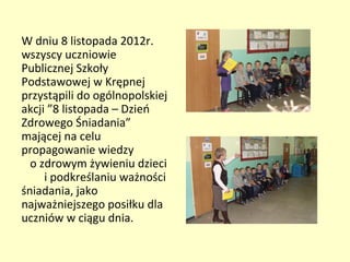 W dniu 8 listopada 2012r.
wszyscy uczniowie
Publicznej Szkoły
Podstawowej w Krępnej
przystąpili do ogólnopolskiej
akcji ”8 listopada – Dzień
Zdrowego Śniadania”
mającej na celu
propagowanie wiedzy
  o zdrowym żywieniu dzieci
     i podkreślaniu ważności
śniadania, jako
najważniejszego posiłku dla
uczniów w ciągu dnia.
 