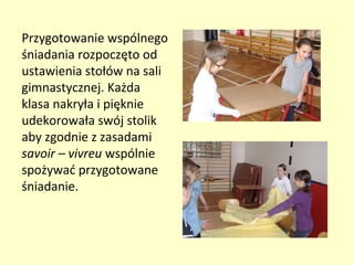 Przygotowanie wspólnego
śniadania rozpoczęto od
ustawienia stołów na sali
gimnastycznej. Każda
klasa nakryła i pięknie
udekorowała swój stolik
aby zgodnie z zasadami
savoir – vivreu wspólnie
spożywać przygotowane
śniadanie.
 