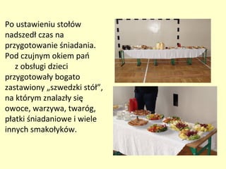 Po ustawieniu stołów
nadszedł czas na
przygotowanie śniadania.
Pod czujnym okiem pań
   z obsługi dzieci
przygotowały bogato
zastawiony „szwedzki stół”,
na którym znalazły się
owoce, warzywa, twaróg,
płatki śniadaniowe i wiele
innych smakołyków.
 