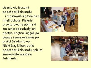 Uczniowie klasami
podchodzili do stołu
  i częstowali się tym na co
mieli ochotę. Pięknie
przygotowane półmiski
znacznie pobudzały ich
apetyt. Chętnie sięgali po
owoce i warzywa oraz po
płatki śniadaniowe.
Niektórzy kilkakrotnie
podchodzili do stołu, tak im
smakowało wspólne
śniadanie.
 