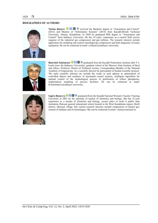  ISSN: 2088-8708
Int J Elec & Comp Eng, Vol. 12, No. 2, April 2022: 1419-1428
1428
BIOGRAPHIES OF AUTHORS
Nurlan Batayev received the Bachelor degree in “Automation and Control”
(2012) and Masters of “Information Systems” (2014) from Kazakh-British Technical
University, Almaty, Kazakhstan. In 2020 he graduated PhD degree in “Automation and
Control” from Satbayev University. He has 10 years’ experience as a control field service
engineer of the industrial gas compressors and gas turbines. The research interests include
application for modeling and control centrifugal gas compressors and fault diagnostic of rotary
equipment. He can be contacted at email: n.batayev@satbayev.university.
Batyrbek Suleimenov graduated from the Kazakh Polytechnic Institute after V.I.
Lenin (now the Satbayev University), graduate school of the Moscow State Institute of Steel
and Alloys. Professor, Doctor of Technical science, Corresponding Member of the National
Academy of Engineering. As a scientific director he participated in funded scientific projects.
The main scientific interests are include the works in such spheres as optimization of
controlled objects and synthesis of automated control systems, intelligent algorithms for
optimal control of the technological process of purification of yellow phosphorus,
mathematical modeling of process facilities. He can be contacted at email:
B.Suleimenov@satbayev.university.
Sagira Batayeva graduated from the Kazakh National Women's Teacher Training
University in 2001 by the specialty of teacher of chemistry and biology. She has 32-year
experience as a teacher of chemistry and biology, current place of work is public state
institution Zharsuat general educational school located in the West Kazakhstan region, Borili
district, Zharsuat village. Her current research interests include composition of natural gas,
content of methane and its homologues. She can be contacted at email: s.batayeva@mail.ru.
 