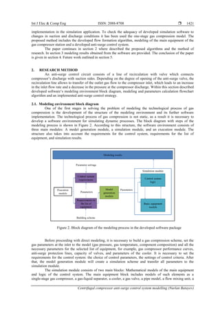 Int J Elec & Comp Eng ISSN: 2088-8708 
Centrifugal compressor anti-surge control system modelling (Nurlan Batayev)
1421
implementation in the simulation application. To check the adequacy of developed simulation software to
changes in suction and discharge conditions it has been used the one-stage gas compression model. The
proposed method includes the developed flow formation algorithm, modeling of the main equipment of the
gas compressor station and a developed anti-surge control system.
The paper continues in section 2 where described the proposed algorithms and the method of
research. In section 3 modeling results obtained from the software are provided. The conclusion of the paper
is given in section 4. Future work outlined in section 5.
2. RESEARCH METHOD
An anti-surge control circuit consists of a line of recirculation with valve which connects
compressor’s discharge with suction sides. Depending on the degree of opening of the anti-surge valve, the
recirculation line allows to transfer of the outlet gas flow to the compressor inlet, which leads to an increase
in the inlet flow rate and a decrease in the pressure at the compressor discharge. Within this section described
developed software’s modeling environment block diagram, modeling and parameters calculation flowchart
algorithm and an implemented anti-surge control strategy.
2.1. Modeling environment block diagram
One of the first stages in solving the problem of modeling the technological process of gas
compression is the development of the structure of the modeling environment and its further software
implementation. The technological process of gas compression is not static, as a result it is necessary to
develop a software environment for simulating dynamic processes. The block diagram with steps of the
modeling process is shown in Figure 2. According to this structure, the software environment consists of
three main modules: A model generation module, a simulation module, and an execution module. The
structure also takes into account the requirements for the control system, requirements for the list of
equipment, and simulation results.
Figure 2. Block diagram of the modeling process in the developed software package
Before proceeding with direct modeling, it is necessary to build a gas compression scheme, set the
gas parameters at the inlet to the model (gas pressure, gas temperature, component composition) and all the
necessary parameters for the selected list of equipment, for example, gas compressor performance curves,
anti-surge protection lines, capacity of valves, and parameters of the cooler. It is necessary to set the
requirements for the control system: the choice of control parameters, the settings of control criteria. After
that, the model generation module will create a simulation scheme and transfer all parameters to the
simulation module.
The simulation module consists of two main blocks: Mathematical models of the main equipment
and logic of the control system. The main equipment block includes models of such elements as a
single-stage gas compressor, a gas-liquid separator, a cooler, a gas valve, a pipe model, a flow mixing unit, a
 