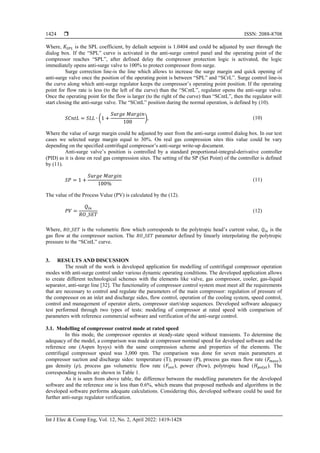  ISSN: 2088-8708
Int J Elec & Comp Eng, Vol. 12, No. 2, April 2022: 1419-1428
1424
Where, 𝐾𝑆𝑃𝐿 is the SPL coefficient, by default setpoint is 1.0404 and could be adjusted by user through the
dialog box. If the “SPL” curve is activated in the anti-surge control panel and the operating point of the
compressor reaches “SPL”, after defined delay the compressor protection logic is activated, the logic
immediately opens anti-surge valve to 100% to protect compressor from surge.
Surge correction line-is the line which allows to increase the surge margin and quick opening of
anti-surge valve once the position of the operating point is between “SPL” and “SCrL”. Surge control line-is
the curve along which anti-surge regulator keeps the compressor’s operating point position. If the operating
point for flow rate is less (to the left of the curve) than the “SCntL”, regulator opens the anti-surge valve.
Once the operating point for the flow is larger (to the right of the curve) than “SCntL”, then the regulator will
start closing the anti-surge valve. The “SCntL” position during the normal operation, is defined by (10).
𝑆𝐶𝑛𝑡𝐿 = 𝑆𝐿𝐿 ∙ (1 +
𝑆𝑢𝑟𝑔𝑒 𝑀𝑎𝑟𝑔𝑖𝑛
100
), (10)
Where the value of surge margin could be adjusted by user from the anti-surge control dialog box. In our test
cases we selected surge margin equal to 30%. On real gas compression sites this value could be vary
depending on the specified centrifugal compressor’s anti-surge write-up document.
Anti-surge valve’s position is controlled by a standard proportional-integral-derivative controller
(PID) as it is done on real gas compression sites. The setting of the SP (Set Point) of the controller is defined
by (11).
𝑆𝑃 = 1 +
𝑆𝑢𝑟𝑔𝑒 𝑀𝑎𝑟𝑔𝑖𝑛
100%
(11)
The value of the Process Value (PV) is calculated by the (12).
𝑃𝑉 =
𝑄𝑖𝑛
𝑅𝑂_𝑆𝐸𝑇
(12)
Where, 𝑅𝑂_𝑆𝐸𝑇 is the volumetric flow which corresponds to the polytropic head’s current value, 𝑄𝑖𝑛 is the
gas flow at the compressor suction. The 𝑅𝑂_𝑆𝐸𝑇 parameter defined by linearly interpolating the polytropic
pressure to the “SCntL” curve.
3. RESULTS AND DISCUSSION
The result of the work is developed application for modelling of centrifugal compressor operation
modes with anti-surge control under various dynamic operating conditions. The developed application allows
to create different technological schemes with the elements like valve, gas compressor, cooler, gas-liquid
separator, anti-surge line [32]. The functionality of compressor control system must meet all the requirements
that are necessary to control and regulate the parameters of the main compressor: regulation of pressure of
the compressor on an inlet and discharge sides, flow control, operation of the cooling system, speed control,
control and management of operator alerts, compressor start/stop sequences. Developed software adequacy
test performed through two types of tests: modeling of compressor at rated speed with comparison of
parameters with reference commercial software and verification of the anti-surge control.
3.1. Modelling of compressor control mode at rated speed
In this mode, the compressor operates at steady-state speed without transients. To determine the
adequacy of the model, a comparison was made at compressor nominal speed for developed software and the
reference one (Aspen hysys) with the same compression scheme and properties of the elements. The
centrifugal compressor speed was 3,000 rpm. The comparison was done for seven main parameters at
compressor suction and discharge sides: temperature (T), pressure (P), process gas mass flow rate (𝐹𝑚𝑎𝑠𝑠),
gas density (ρ), process gas volumetric flow rate (𝐹𝑣𝑜𝑙), power (Pow), polytropic head (𝐻𝑝𝑜𝑙𝑦𝑡). The
corresponding results are shown in Table 1.
As it is seen from above table, the difference between the modelling parameters for the developed
software and the reference one is less than 0.6%, which means that proposed methods and algorithms in the
developed software performs adequate calculations. Considering this, developed software could be used for
further anti-surge regulator verification.
 