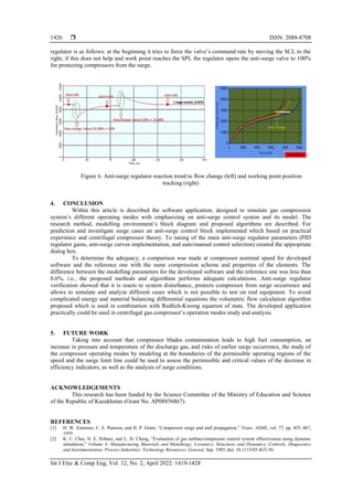  ISSN: 2088-8708
Int J Elec & Comp Eng, Vol. 12, No. 2, April 2022: 1419-1428
1426
regulator is as follows: at the beginning it tries to force the valve’s command rate by moving the SCL to the
right, if this does not help and work point reaches the SPL the regulator opens the anti-surge valve to 100%
for protecting compressors from the surge.
Figure 6. Anti-surge regulator reaction trend to flow change (left) and working point position
tracking (right)
4. CONCLUSION
Within this article is described the software application, designed to simulate gas compression
system’s different operating modes with emphasizing on anti-surge control system and its model. The
research method, modelling environment’s block diagram and proposed algorithms are described. For
prediction and investigate surge cases an anti-surge control block implemented which based on practical
experience and centrifugal compressor theory. To tuning of the main anti-surge regulator parameters (PID
regulator gains, anti-surge curves implementation, and auto/manual control selection) created the appropriate
dialog box.
To determine the adequacy, a comparison was made at compressor nominal speed for developed
software and the reference one with the same compression scheme and properties of the elements. The
difference between the modelling parameters for the developed software and the reference one was less than
0.6%, i.e., the proposed methods and algorithms performs adequate calculations. Anti-surge regulator
verification showed that it is reacts to system disturbance, protects compressor from surge occurrence and
allows to simulate and analyze different cases which is not possible to test on real equipment. To avoid
complicated energy and material balancing differential equations the volumetric flow calculation algorithm
proposed which is used in combination with Redlich-Kwong equation of state. The developed application
practically could be used in centrifugal gas compressor’s operation modes study and analysis.
5. FUTURE WORK
Taking into account that compressor blades contamination leads to high fuel consumption, an
increase in pressure and temperature of the discharge gas, and risks of earlier surge occurrence, the study of
the compressor operating modes by modeling at the boundaries of the permissible operating regions of the
speed and the surge limit line could be used to assess the permissible and critical values of the decrease in
efficiency indicators, as well as the analysis of surge conditions.
ACKNOWLEDGEMENTS
This research has been funded by the Science Committee of the Ministry of Education and Science
of the Republic of Kazakhstan (Grant No. AP08856867).
REFERENCES
[1] H. W. Emmons, C. E. Pearson, and H. P. Grant, “Compressor surge and stall propagation,” Trans. ASME, vol. 77, pp. 455–467,
1955.
[2] K. C. Chui, N. E. Pobanz, and L. H. Chang, “Evaluation of gas turbine/compressor control system effectiveness using dynamic
simulation,” Volume 4: Manufacturing Materials and Metallurgy; Ceramics; Structures and Dynamics; Controls, Diagnostics
and Instrumentation; Process Industries; Technology Resources; General, Sep. 1985, doi: 10.1115/85-IGT-56.
 