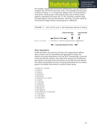 21
For example, assume that the network administrator was also allowed to
configure the 130.5.0.0/16 network with a /26 extended network prefix,
as shown in Figure 17. A /16 network address with a /26 extended net-
work prefix would permit 1,024 subnets (210), each of which would
support a maximum of 62 hosts (26 -2). The /26 prefix would be ideal
for small subnets with less than 60 hosts, while the /22 prefix would be
well suited for larger subnets containing up to 1,000 hosts.
Route Aggregation
VLSM also allows the recursive division of an organization’s address
space so that it can be reassembled and aggregated to reduce the
amount of routing information at the top level. Conceptually, a network
is first divided into subnets, then some of the subnets are divided into
sub-subnets, and some of the sub subnets are divided into sub-subnets.
This allows the detailed structure of routing information for one subnet
group to be hidden from routers in another subnet group.
11.0.0.0./8 11.1.0.0/16
11.2.0.0/16
11.3.0.0/16
11.252.0.0/16
11.253.0.0/16
11.254.0.0/16 11.1.1.0/24
11.1.2.0/24
11.1.253.0/24
11.1.254.0/24
11.253.32.0/19
11.253.64.0/19
11.253.160.0/19
11.253.192.0/19 11.1.253.32/27
11.1.253.64/27
11.1.253.160/27
11.1.253.192/27
FIGURE 17. 130.5.0/16 w it h a /26 Ext ended Net w ork Pref ix
 