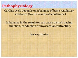 Pathophysiology
Cardiac cycle depends on a balance of basic regulatory
substance (Na,K,Ca and catecholamine)
Imbalance in the regulator can cause disturb pacing
function, conduction or myocardial contractility
Dysarrythmias
 