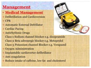 Management
 Medical Management
 Defibrillation and Cardioversion
 CPR
 Automatic External Defrillator
 Cardiac Pacing
 Antirhythmic Drugs
Class-1 Sodium channel blocker e.g. disopramide
Class-2 Beta adrenergic blocker e.g. Metoprolol
Class-3 Potassium channel Blocker e.g. Verapamil
 Oxygen Administration
 Implantable cardioverter defibrillator
 Anti coagulation
 Reduce intake of caffeine, low fat and cholesterol
 