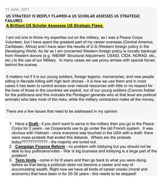 11 June, 2011
US STRATEGY IS DEEPLY FLAWED-A US SCHOLAR ASSESSES US STRATEGIC
FAILURES
A Brilliant US Scholar Assesses US Strategic Flaws
I am not one to throw my expertise out on the military, as I was a Peace Corps
Volunteer, but I have spent the greatest part of my career overseas (Central America,
Caribbean, Africa) and I have seen the results of U.S./Western foreign policy in the
Developing World. As far as I am concerned Western foreign policy is morally bankrupt
from Western donors (e.g. WB/IMF Structural Adjustment, USAID, CIDA, NORAD, etc.,
etc.) to the use of our Military. In many cases we use proxy armies with special forces
behind the scenes.
It matters not if it is our young soldiers, foreign legions, mercenaries, and now people
sitting in Nevada killing with high tech drones - it is how we use them and in most
cases it has been to control access over natural resources with little or no respect for
the lives of those in the countries we exploit, nor of our young soldiers (Cannon fodder
for the politicians and this includes the Pentagon generals who at that level are political
animals) who take most of the risks, while the military contractors make all the money.
There are a few issues that need to be addressed in my opinion:
1. Have a Draft - if you don't want to serve in the military then you go to the Peace
Corps for 2 years - as Cooperants use to go under the old French system. It was
obvious with Vietnam - once everyone was touched in the USA with a draft- there
were mass protests that ended this debacle. Where are the protests
today???????????? - the majority are tuned out.
2. Campaign Finance Reform - no problem with lobbying but you should not be
able to buy politicians/votes - War is big business and lobbying is a large part of the
problem!
3. Term limits - come in for 8 years and then go back to what you were doing
before so that being a politician does not become a career and way of
accumulating wealth. Right now we have all kinds of career crooks (moral and
economic) that have been in for 20-30 years - this needs to be stopped!
 