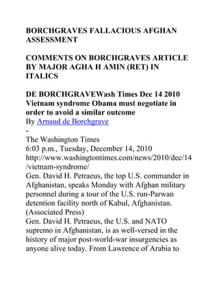 BORCHGRAVES FALLACIOUS AFGHAN
ASSESSMENT
COMMENTS ON BORCHGRAVES ARTICLE
BY MAJOR AGHA H AMIN (RET) IN
ITALICS
DE BORCHGRAVEWash Times Dec 14 2010
Vietnam syndrome Obama must negotiate in
order to avoid a similar outcome
By Arnaud de Borchgrave
-
The Washington Times
6:03 p.m., Tuesday, December 14, 2010
http://www.washingtontimes.com/news/2010/dec/14
/vietnam-syndrome/
Gen. David H. Petraeus, the top U.S. commander in
Afghanistan, speaks Monday with Afghan military
personnel during a tour of the U.S. run-Parwan
detention facility north of Kabul, Afghanistan.
(Associated Press)
Gen. David H. Petraeus, the U.S. and NATO
supremo in Afghanistan, is as well-versed in the
history of major post-world-war insurgencies as
anyone alive today. From Lawrence of Arabia to
 