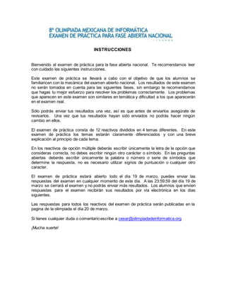 INSTRUCCIONES 
Bienvenido al examen de práctica para la fase abierta nacional. Te recomendamos leer 
con cuidado las siguientes instrucciones. 
Este examen de práctica se llevará a cabo con el objetivo de que los alumnos se 
familiaricen con la mecánica del examen abierto nacional. Los resultados de este examen 
no serán tomados en cuenta para las siguientes fases, sin embargo te recomendamos 
que hagas tu mejor esfuerzo para resolver los problemas correctamente. Los problemas 
que aparecen en este examen son similares en temática y dificultad a los que aparecerán 
en el examen real. 
Sólo podrás enviar tus resultados una vez, así es que antes de enviarlos asegúrate de 
revisarlos. Una vez que tus resultados hayan sido enviados no podrás hacer ningún 
cambio en ellos. 
El examen de práctica consta de 12 reactivos divididos en 4 temas diferentes. En este 
examen de práctica los temas estarán claramente diferenciados y con una breve 
explicación al principio de cada tema. 
En los reactivos de opción múltiple deberás escribir únicamente la letra de la opción que 
consideras correcta, no debes escribir ningún otro carácter o símbolo. En las preguntas 
abiertas deberás escribir únicamente la palabra o número o serie de símbolos que 
determine la respuesta, no es necesario utilizar signos de puntuación o cualquier otro 
caracter. 
El examen de práctica estará abierto todo el día 19 de marzo, puedes enviar las 
respuestas del examen en cualquier momento de este día. A las 23:59:59 del día 19 de 
marzo se cerrará el examen y no podrás enviar más resultados. Los alumnos que envíen 
respuestas para el examen recibirán sus resultados por vía electrónica en los días 
siguientes. 
Las respuestas para todos los reactivos del examen de práctica serán publicadas en la 
pagina de la olimpiada el día 20 de marzo. 
Si tienes cualquier duda o comentario escribe a cesar@olimpiadadeinformatica.org 
¡Mucha suerte! 
 