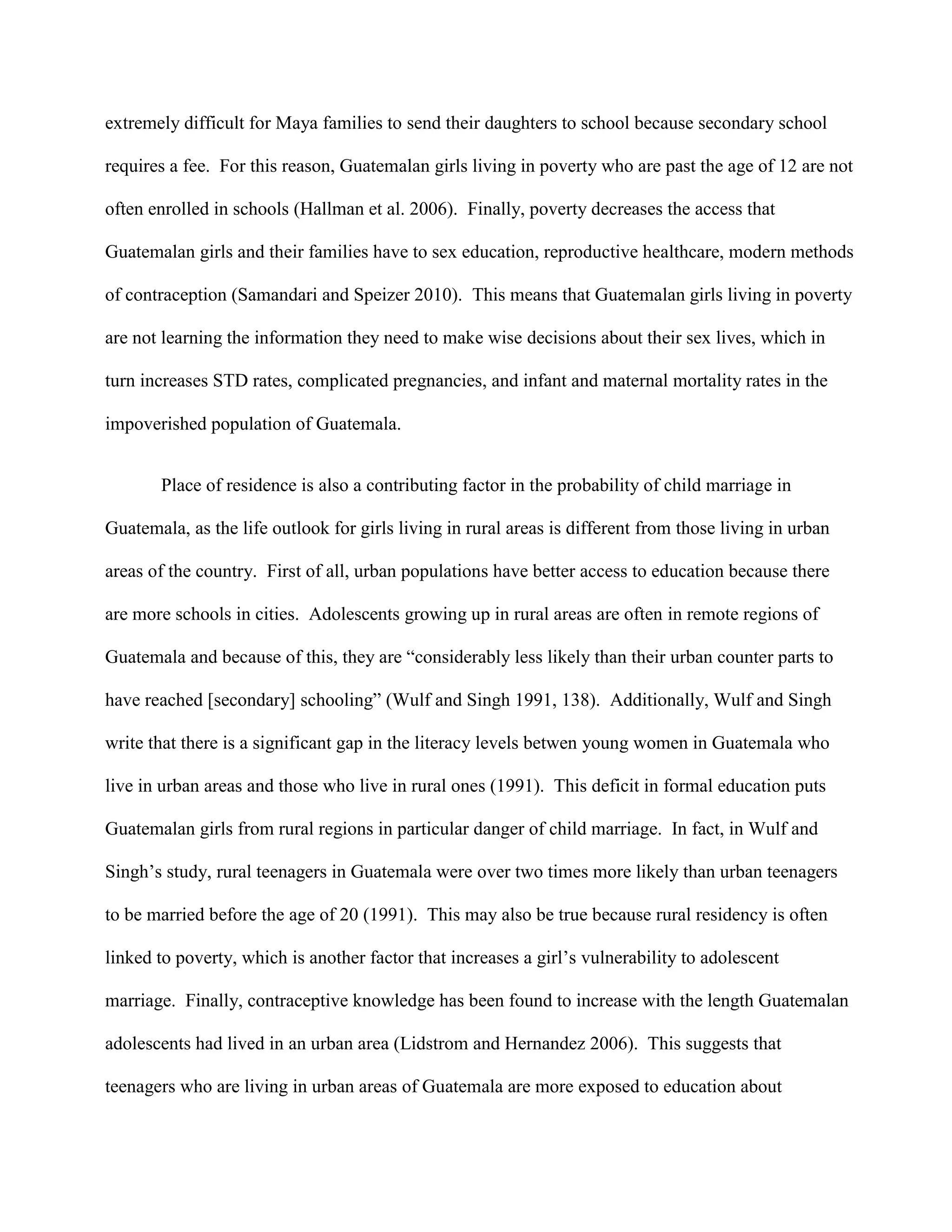 extremely difficult for Maya families to send their daughters to school because secondary school
requires a fee. For this reason, Guatemalan girls living in poverty who are past the age of 12 are not
often enrolled in schools (Hallman et al. 2006). Finally, poverty decreases the access that
Guatemalan girls and their families have to sex education, reproductive healthcare, modern methods
of contraception (Samandari and Speizer 2010). This means that Guatemalan girls living in poverty
are not learning the information they need to make wise decisions about their sex lives, which in
turn increases STD rates, complicated pregnancies, and infant and maternal mortality rates in the
impoverished population of Guatemala.
Place of residence is also a contributing factor in the probability of child marriage in
Guatemala, as the life outlook for girls living in rural areas is different from those living in urban
areas of the country. First of all, urban populations have better access to education because there
are more schools in cities. Adolescents growing up in rural areas are often in remote regions of
Guatemala and because of this, they are “considerably less likely than their urban counter parts to
have reached [secondary] schooling” (Wulf and Singh 1991, 138). Additionally, Wulf and Singh
write that there is a significant gap in the literacy levels betwen young women in Guatemala who
live in urban areas and those who live in rural ones (1991). This deficit in formal education puts
Guatemalan girls from rural regions in particular danger of child marriage. In fact, in Wulf and
Singh’s study, rural teenagers in Guatemala were over two times more likely than urban teenagers
to be married before the age of 20 (1991). This may also be true because rural residency is often
linked to poverty, which is another factor that increases a girl’s vulnerability to adolescent
marriage. Finally, contraceptive knowledge has been found to increase with the length Guatemalan
adolescents had lived in an urban area (Lidstrom and Hernandez 2006). This suggests that
teenagers who are living in urban areas of Guatemala are more exposed to education about
 