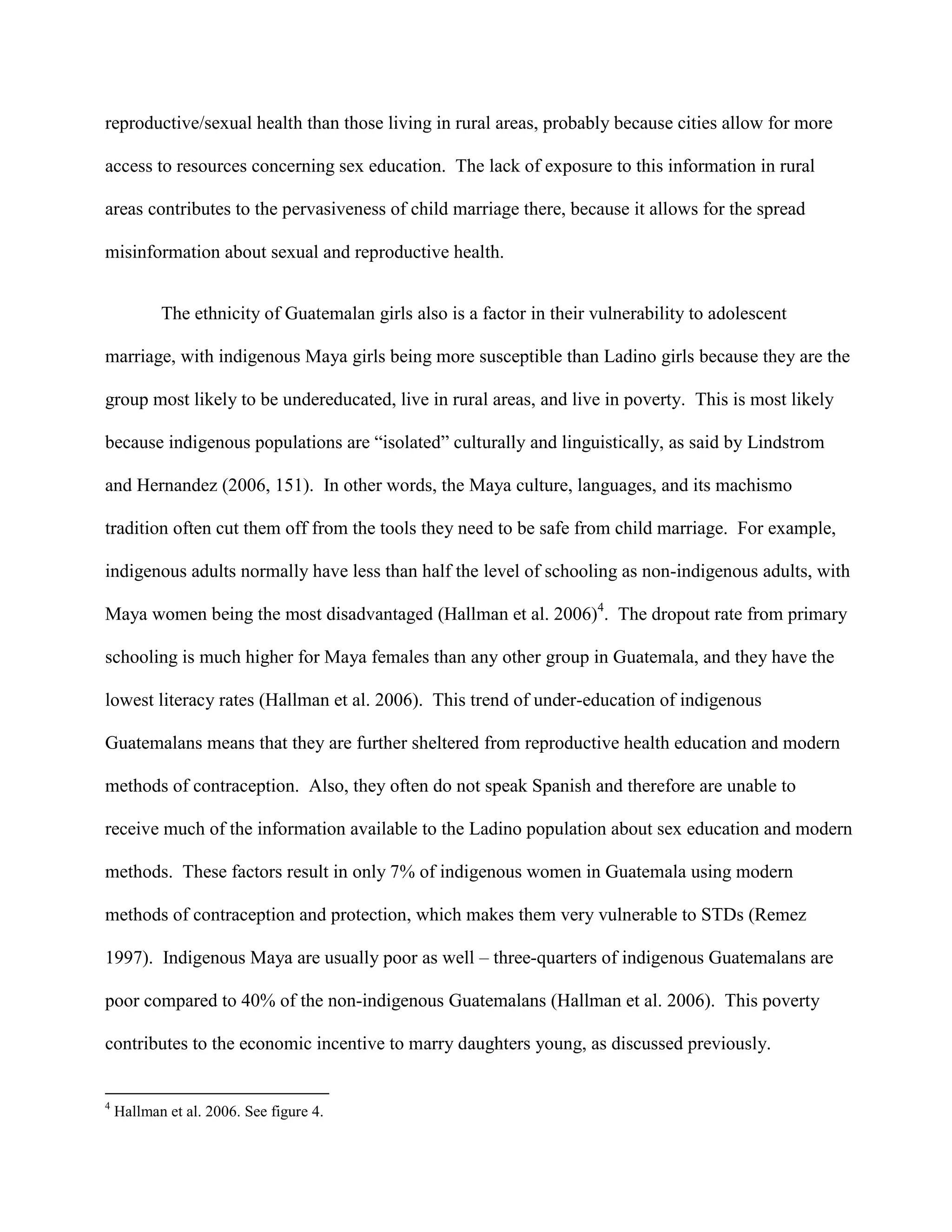 reproductive/sexual health than those living in rural areas, probably because cities allow for more
access to resources concerning sex education. The lack of exposure to this information in rural
areas contributes to the pervasiveness of child marriage there, because it allows for the spread
misinformation about sexual and reproductive health.
The ethnicity of Guatemalan girls also is a factor in their vulnerability to adolescent
marriage, with indigenous Maya girls being more susceptible than Ladino girls because they are the
group most likely to be undereducated, live in rural areas, and live in poverty. This is most likely
because indigenous populations are “isolated” culturally and linguistically, as said by Lindstrom
and Hernandez (2006, 151). In other words, the Maya culture, languages, and its machismo
tradition often cut them off from the tools they need to be safe from child marriage. For example,
indigenous adults normally have less than half the level of schooling as non-indigenous adults, with
Maya women being the most disadvantaged (Hallman et al. 2006)4
. The dropout rate from primary
schooling is much higher for Maya females than any other group in Guatemala, and they have the
lowest literacy rates (Hallman et al. 2006). This trend of under-education of indigenous
Guatemalans means that they are further sheltered from reproductive health education and modern
methods of contraception. Also, they often do not speak Spanish and therefore are unable to
receive much of the information available to the Ladino population about sex education and modern
methods. These factors result in only 7% of indigenous women in Guatemala using modern
methods of contraception and protection, which makes them very vulnerable to STDs (Remez
1997). Indigenous Maya are usually poor as well – three-quarters of indigenous Guatemalans are
poor compared to 40% of the non-indigenous Guatemalans (Hallman et al. 2006). This poverty
contributes to the economic incentive to marry daughters young, as discussed previously.
4
Hallman et al. 2006. See figure 4.
 