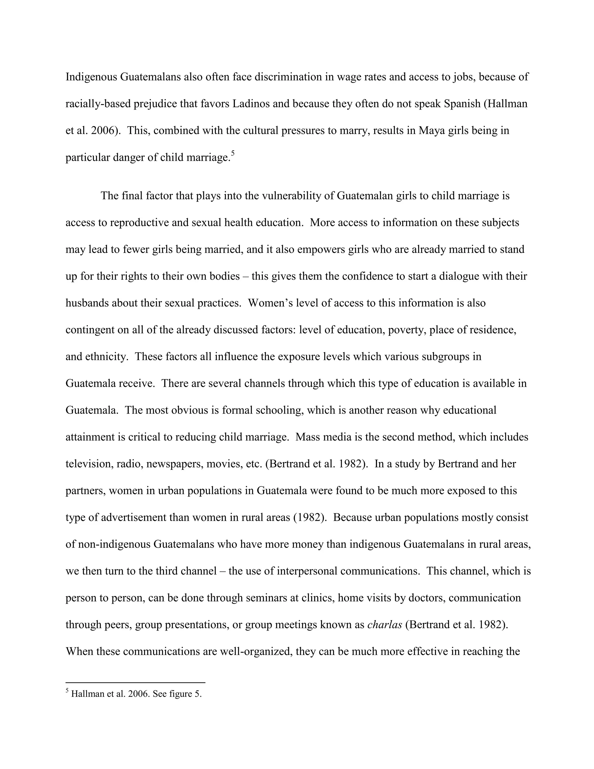 Indigenous Guatemalans also often face discrimination in wage rates and access to jobs, because of
racially-based prejudice that favors Ladinos and because they often do not speak Spanish (Hallman
et al. 2006). This, combined with the cultural pressures to marry, results in Maya girls being in
particular danger of child marriage.5
The final factor that plays into the vulnerability of Guatemalan girls to child marriage is
access to reproductive and sexual health education. More access to information on these subjects
may lead to fewer girls being married, and it also empowers girls who are already married to stand
up for their rights to their own bodies – this gives them the confidence to start a dialogue with their
husbands about their sexual practices. Women’s level of access to this information is also
contingent on all of the already discussed factors: level of education, poverty, place of residence,
and ethnicity. These factors all influence the exposure levels which various subgroups in
Guatemala receive. There are several channels through which this type of education is available in
Guatemala. The most obvious is formal schooling, which is another reason why educational
attainment is critical to reducing child marriage. Mass media is the second method, which includes
television, radio, newspapers, movies, etc. (Bertrand et al. 1982). In a study by Bertrand and her
partners, women in urban populations in Guatemala were found to be much more exposed to this
type of advertisement than women in rural areas (1982). Because urban populations mostly consist
of non-indigenous Guatemalans who have more money than indigenous Guatemalans in rural areas,
we then turn to the third channel – the use of interpersonal communications. This channel, which is
person to person, can be done through seminars at clinics, home visits by doctors, communication
through peers, group presentations, or group meetings known as charlas (Bertrand et al. 1982).
When these communications are well-organized, they can be much more effective in reaching the
5
Hallman et al. 2006. See figure 5.
 