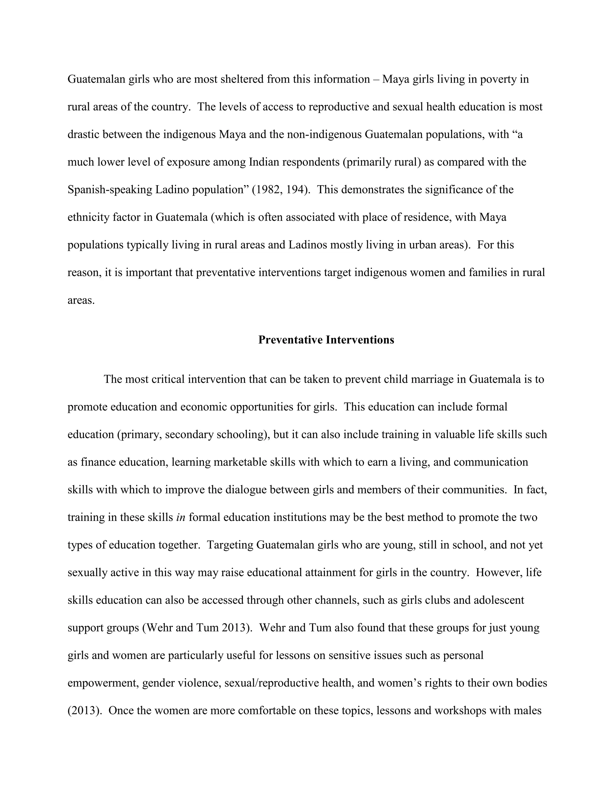 Guatemalan girls who are most sheltered from this information – Maya girls living in poverty in
rural areas of the country. The levels of access to reproductive and sexual health education is most
drastic between the indigenous Maya and the non-indigenous Guatemalan populations, with “a
much lower level of exposure among Indian respondents (primarily rural) as compared with the
Spanish-speaking Ladino population” (1982, 194). This demonstrates the significance of the
ethnicity factor in Guatemala (which is often associated with place of residence, with Maya
populations typically living in rural areas and Ladinos mostly living in urban areas). For this
reason, it is important that preventative interventions target indigenous women and families in rural
areas.
Preventative Interventions
The most critical intervention that can be taken to prevent child marriage in Guatemala is to
promote education and economic opportunities for girls. This education can include formal
education (primary, secondary schooling), but it can also include training in valuable life skills such
as finance education, learning marketable skills with which to earn a living, and communication
skills with which to improve the dialogue between girls and members of their communities. In fact,
training in these skills in formal education institutions may be the best method to promote the two
types of education together. Targeting Guatemalan girls who are young, still in school, and not yet
sexually active in this way may raise educational attainment for girls in the country. However, life
skills education can also be accessed through other channels, such as girls clubs and adolescent
support groups (Wehr and Tum 2013). Wehr and Tum also found that these groups for just young
girls and women are particularly useful for lessons on sensitive issues such as personal
empowerment, gender violence, sexual/reproductive health, and women’s rights to their own bodies
(2013). Once the women are more comfortable on these topics, lessons and workshops with males
 