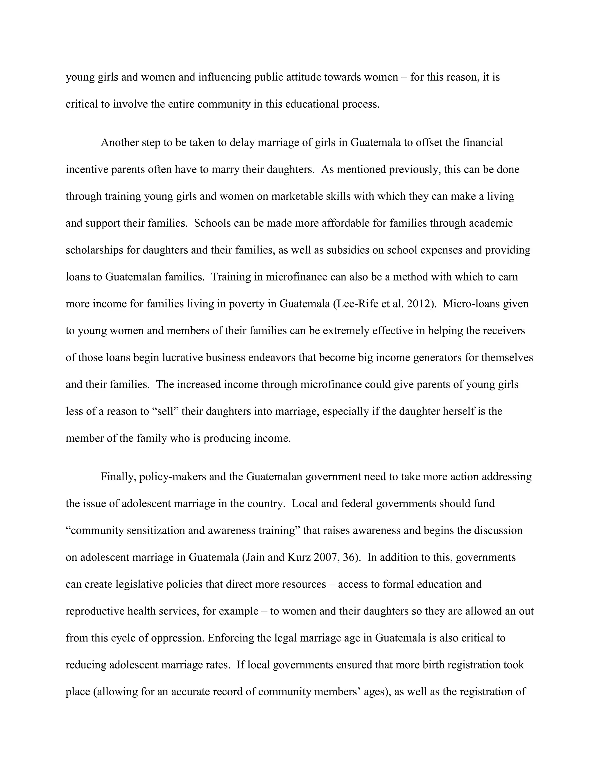 young girls and women and influencing public attitude towards women – for this reason, it is
critical to involve the entire community in this educational process.
Another step to be taken to delay marriage of girls in Guatemala to offset the financial
incentive parents often have to marry their daughters. As mentioned previously, this can be done
through training young girls and women on marketable skills with which they can make a living
and support their families. Schools can be made more affordable for families through academic
scholarships for daughters and their families, as well as subsidies on school expenses and providing
loans to Guatemalan families. Training in microfinance can also be a method with which to earn
more income for families living in poverty in Guatemala (Lee-Rife et al. 2012). Micro-loans given
to young women and members of their families can be extremely effective in helping the receivers
of those loans begin lucrative business endeavors that become big income generators for themselves
and their families. The increased income through microfinance could give parents of young girls
less of a reason to “sell” their daughters into marriage, especially if the daughter herself is the
member of the family who is producing income.
Finally, policy-makers and the Guatemalan government need to take more action addressing
the issue of adolescent marriage in the country. Local and federal governments should fund
“community sensitization and awareness training” that raises awareness and begins the discussion
on adolescent marriage in Guatemala (Jain and Kurz 2007, 36). In addition to this, governments
can create legislative policies that direct more resources – access to formal education and
reproductive health services, for example – to women and their daughters so they are allowed an out
from this cycle of oppression. Enforcing the legal marriage age in Guatemala is also critical to
reducing adolescent marriage rates. If local governments ensured that more birth registration took
place (allowing for an accurate record of community members’ ages), as well as the registration of
 