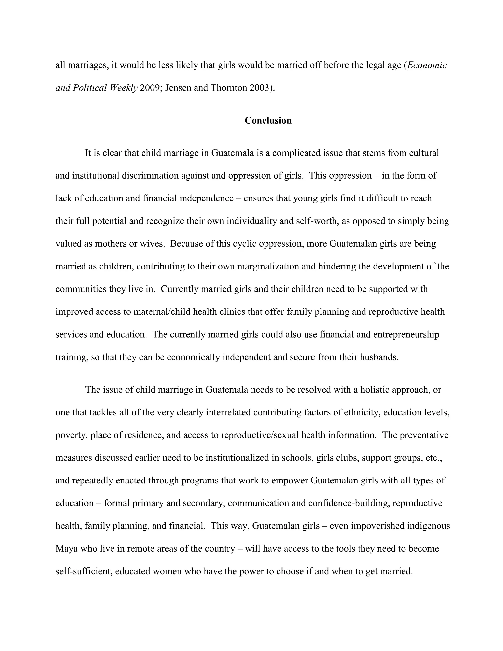 all marriages, it would be less likely that girls would be married off before the legal age (Economic
and Political Weekly 2009; Jensen and Thornton 2003).
Conclusion
It is clear that child marriage in Guatemala is a complicated issue that stems from cultural
and institutional discrimination against and oppression of girls. This oppression – in the form of
lack of education and financial independence – ensures that young girls find it difficult to reach
their full potential and recognize their own individuality and self-worth, as opposed to simply being
valued as mothers or wives. Because of this cyclic oppression, more Guatemalan girls are being
married as children, contributing to their own marginalization and hindering the development of the
communities they live in. Currently married girls and their children need to be supported with
improved access to maternal/child health clinics that offer family planning and reproductive health
services and education. The currently married girls could also use financial and entrepreneurship
training, so that they can be economically independent and secure from their husbands.
The issue of child marriage in Guatemala needs to be resolved with a holistic approach, or
one that tackles all of the very clearly interrelated contributing factors of ethnicity, education levels,
poverty, place of residence, and access to reproductive/sexual health information. The preventative
measures discussed earlier need to be institutionalized in schools, girls clubs, support groups, etc.,
and repeatedly enacted through programs that work to empower Guatemalan girls with all types of
education – formal primary and secondary, communication and confidence-building, reproductive
health, family planning, and financial. This way, Guatemalan girls – even impoverished indigenous
Maya who live in remote areas of the country – will have access to the tools they need to become
self-sufficient, educated women who have the power to choose if and when to get married.
 