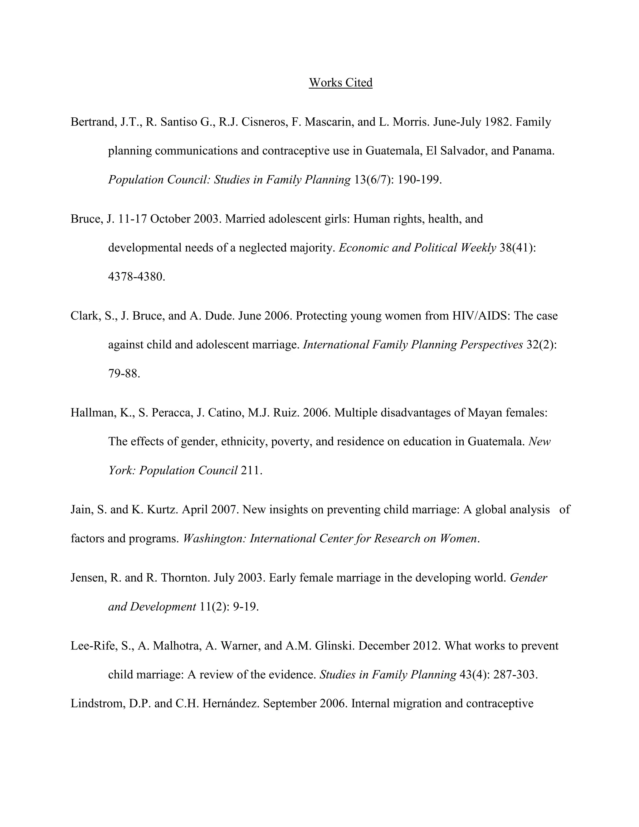 Works Cited
Bertrand, J.T., R. Santiso G., R.J. Cisneros, F. Mascarin, and L. Morris. June-July 1982. Family
planning communications and contraceptive use in Guatemala, El Salvador, and Panama.
Population Council: Studies in Family Planning 13(6/7): 190-199.
Bruce, J. 11-17 October 2003. Married adolescent girls: Human rights, health, and
developmental needs of a neglected majority. Economic and Political Weekly 38(41):
4378-4380.
Clark, S., J. Bruce, and A. Dude. June 2006. Protecting young women from HIV/AIDS: The case
against child and adolescent marriage. International Family Planning Perspectives 32(2):
79-88.
Hallman, K., S. Peracca, J. Catino, M.J. Ruiz. 2006. Multiple disadvantages of Mayan females:
The effects of gender, ethnicity, poverty, and residence on education in Guatemala. New
York: Population Council 211.
Jain, S. and K. Kurtz. April 2007. New insights on preventing child marriage: A global analysis of
factors and programs. Washington: International Center for Research on Women.
Jensen, R. and R. Thornton. July 2003. Early female marriage in the developing world. Gender
and Development 11(2): 9-19.
Lee-Rife, S., A. Malhotra, A. Warner, and A.M. Glinski. December 2012. What works to prevent
child marriage: A review of the evidence. Studies in Family Planning 43(4): 287-303.
Lindstrom, D.P. and C.H. Hernández. September 2006. Internal migration and contraceptive
 