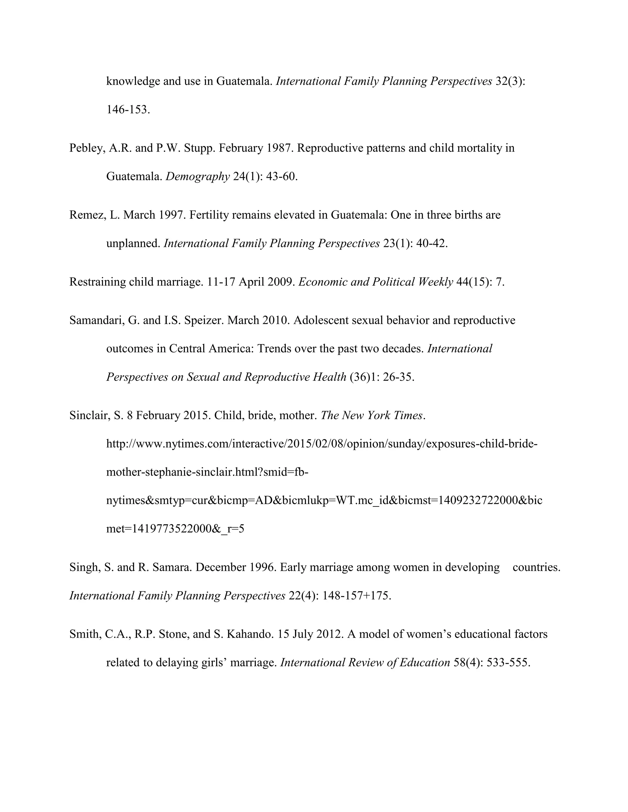 knowledge and use in Guatemala. International Family Planning Perspectives 32(3):
146-153.
Pebley, A.R. and P.W. Stupp. February 1987. Reproductive patterns and child mortality in
Guatemala. Demography 24(1): 43-60.
Remez, L. March 1997. Fertility remains elevated in Guatemala: One in three births are
unplanned. International Family Planning Perspectives 23(1): 40-42.
Restraining child marriage. 11-17 April 2009. Economic and Political Weekly 44(15): 7.
Samandari, G. and I.S. Speizer. March 2010. Adolescent sexual behavior and reproductive
outcomes in Central America: Trends over the past two decades. International
Perspectives on Sexual and Reproductive Health (36)1: 26-35.
Sinclair, S. 8 February 2015. Child, bride, mother. The New York Times.
http://www.nytimes.com/interactive/2015/02/08/opinion/sunday/exposures-child-bride-
mother-stephanie-sinclair.html?smid=fb-
nytimes&smtyp=cur&bicmp=AD&bicmlukp=WT.mc_id&bicmst=1409232722000&bic
met=1419773522000&_r=5
Singh, S. and R. Samara. December 1996. Early marriage among women in developing countries.
International Family Planning Perspectives 22(4): 148-157+175.
Smith, C.A., R.P. Stone, and S. Kahando. 15 July 2012. A model of women’s educational factors
related to delaying girls’ marriage. International Review of Education 58(4): 533-555.
 