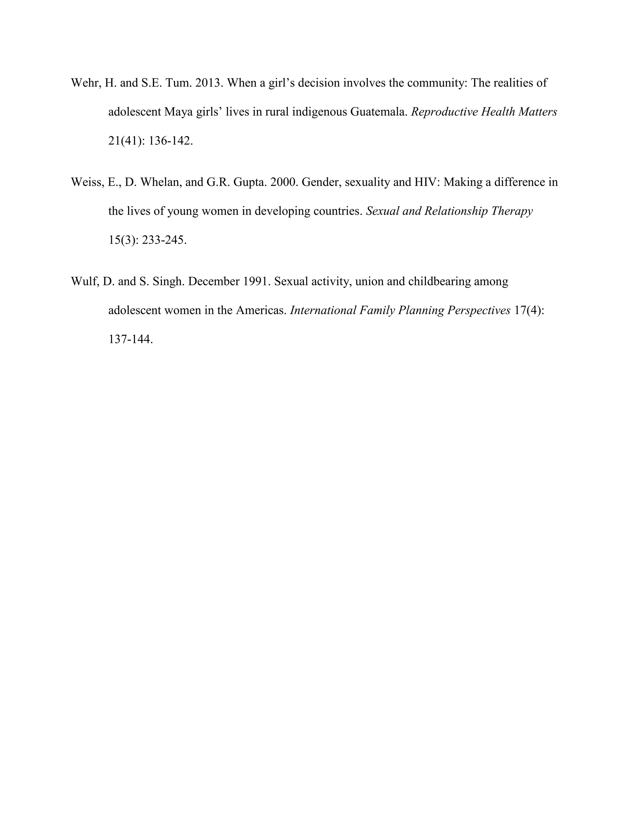 Wehr, H. and S.E. Tum. 2013. When a girl’s decision involves the community: The realities of
adolescent Maya girls’ lives in rural indigenous Guatemala. Reproductive Health Matters
21(41): 136-142.
Weiss, E., D. Whelan, and G.R. Gupta. 2000. Gender, sexuality and HIV: Making a difference in
the lives of young women in developing countries. Sexual and Relationship Therapy
15(3): 233-245.
Wulf, D. and S. Singh. December 1991. Sexual activity, union and childbearing among
adolescent women in the Americas. International Family Planning Perspectives 17(4):
137-144.
 