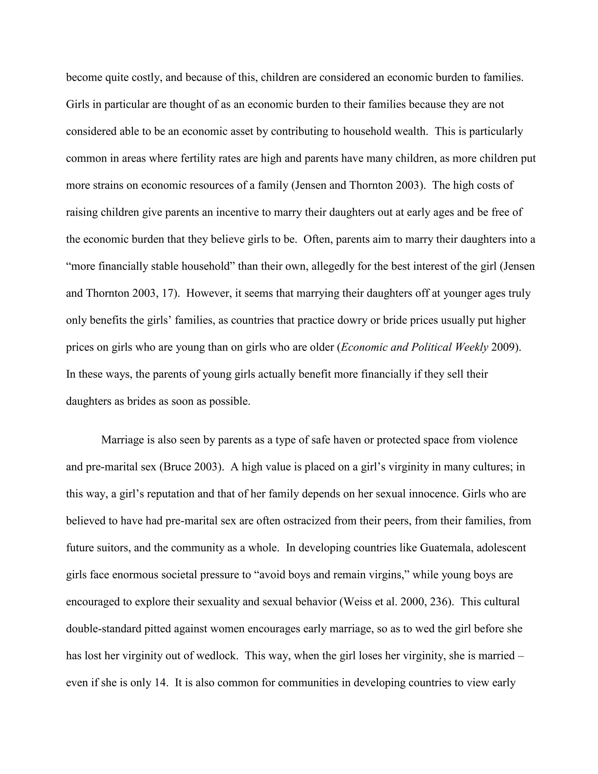 become quite costly, and because of this, children are considered an economic burden to families.
Girls in particular are thought of as an economic burden to their families because they are not
considered able to be an economic asset by contributing to household wealth. This is particularly
common in areas where fertility rates are high and parents have many children, as more children put
more strains on economic resources of a family (Jensen and Thornton 2003). The high costs of
raising children give parents an incentive to marry their daughters out at early ages and be free of
the economic burden that they believe girls to be. Often, parents aim to marry their daughters into a
“more financially stable household” than their own, allegedly for the best interest of the girl (Jensen
and Thornton 2003, 17). However, it seems that marrying their daughters off at younger ages truly
only benefits the girls’ families, as countries that practice dowry or bride prices usually put higher
prices on girls who are young than on girls who are older (Economic and Political Weekly 2009).
In these ways, the parents of young girls actually benefit more financially if they sell their
daughters as brides as soon as possible.
Marriage is also seen by parents as a type of safe haven or protected space from violence
and pre-marital sex (Bruce 2003). A high value is placed on a girl’s virginity in many cultures; in
this way, a girl’s reputation and that of her family depends on her sexual innocence. Girls who are
believed to have had pre-marital sex are often ostracized from their peers, from their families, from
future suitors, and the community as a whole. In developing countries like Guatemala, adolescent
girls face enormous societal pressure to “avoid boys and remain virgins,” while young boys are
encouraged to explore their sexuality and sexual behavior (Weiss et al. 2000, 236). This cultural
double-standard pitted against women encourages early marriage, so as to wed the girl before she
has lost her virginity out of wedlock. This way, when the girl loses her virginity, she is married –
even if she is only 14. It is also common for communities in developing countries to view early
 