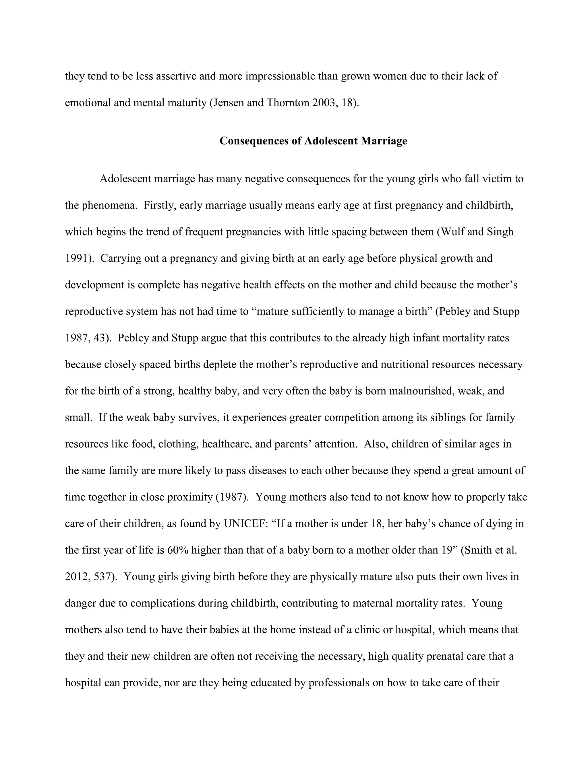 they tend to be less assertive and more impressionable than grown women due to their lack of
emotional and mental maturity (Jensen and Thornton 2003, 18).
Consequences of Adolescent Marriage
Adolescent marriage has many negative consequences for the young girls who fall victim to
the phenomena. Firstly, early marriage usually means early age at first pregnancy and childbirth,
which begins the trend of frequent pregnancies with little spacing between them (Wulf and Singh
1991). Carrying out a pregnancy and giving birth at an early age before physical growth and
development is complete has negative health effects on the mother and child because the mother’s
reproductive system has not had time to “mature sufficiently to manage a birth” (Pebley and Stupp
1987, 43). Pebley and Stupp argue that this contributes to the already high infant mortality rates
because closely spaced births deplete the mother’s reproductive and nutritional resources necessary
for the birth of a strong, healthy baby, and very often the baby is born malnourished, weak, and
small. If the weak baby survives, it experiences greater competition among its siblings for family
resources like food, clothing, healthcare, and parents’ attention. Also, children of similar ages in
the same family are more likely to pass diseases to each other because they spend a great amount of
time together in close proximity (1987). Young mothers also tend to not know how to properly take
care of their children, as found by UNICEF: “If a mother is under 18, her baby’s chance of dying in
the first year of life is 60% higher than that of a baby born to a mother older than 19” (Smith et al.
2012, 537). Young girls giving birth before they are physically mature also puts their own lives in
danger due to complications during childbirth, contributing to maternal mortality rates. Young
mothers also tend to have their babies at the home instead of a clinic or hospital, which means that
they and their new children are often not receiving the necessary, high quality prenatal care that a
hospital can provide, nor are they being educated by professionals on how to take care of their
 