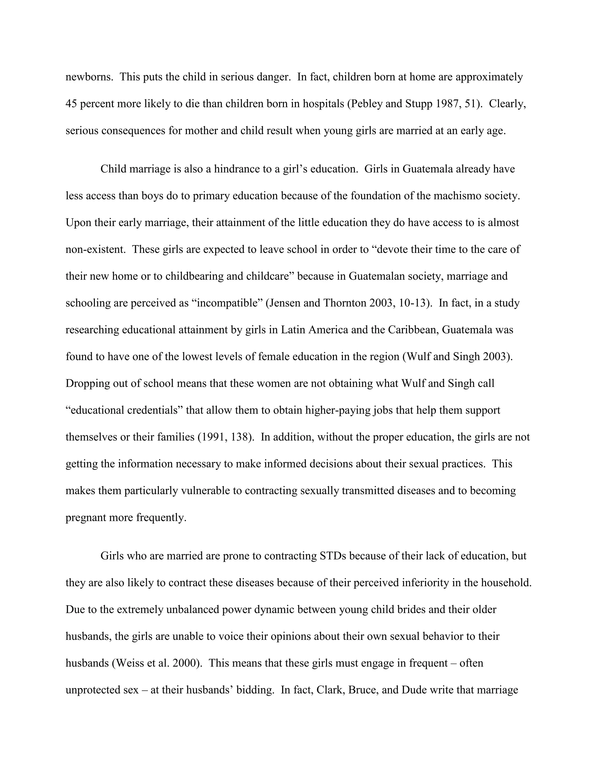 newborns. This puts the child in serious danger. In fact, children born at home are approximately
45 percent more likely to die than children born in hospitals (Pebley and Stupp 1987, 51). Clearly,
serious consequences for mother and child result when young girls are married at an early age.
Child marriage is also a hindrance to a girl’s education. Girls in Guatemala already have
less access than boys do to primary education because of the foundation of the machismo society.
Upon their early marriage, their attainment of the little education they do have access to is almost
non-existent. These girls are expected to leave school in order to “devote their time to the care of
their new home or to childbearing and childcare” because in Guatemalan society, marriage and
schooling are perceived as “incompatible” (Jensen and Thornton 2003, 10-13). In fact, in a study
researching educational attainment by girls in Latin America and the Caribbean, Guatemala was
found to have one of the lowest levels of female education in the region (Wulf and Singh 2003).
Dropping out of school means that these women are not obtaining what Wulf and Singh call
“educational credentials” that allow them to obtain higher-paying jobs that help them support
themselves or their families (1991, 138). In addition, without the proper education, the girls are not
getting the information necessary to make informed decisions about their sexual practices. This
makes them particularly vulnerable to contracting sexually transmitted diseases and to becoming
pregnant more frequently.
Girls who are married are prone to contracting STDs because of their lack of education, but
they are also likely to contract these diseases because of their perceived inferiority in the household.
Due to the extremely unbalanced power dynamic between young child brides and their older
husbands, the girls are unable to voice their opinions about their own sexual behavior to their
husbands (Weiss et al. 2000). This means that these girls must engage in frequent – often
unprotected sex – at their husbands’ bidding. In fact, Clark, Bruce, and Dude write that marriage
 