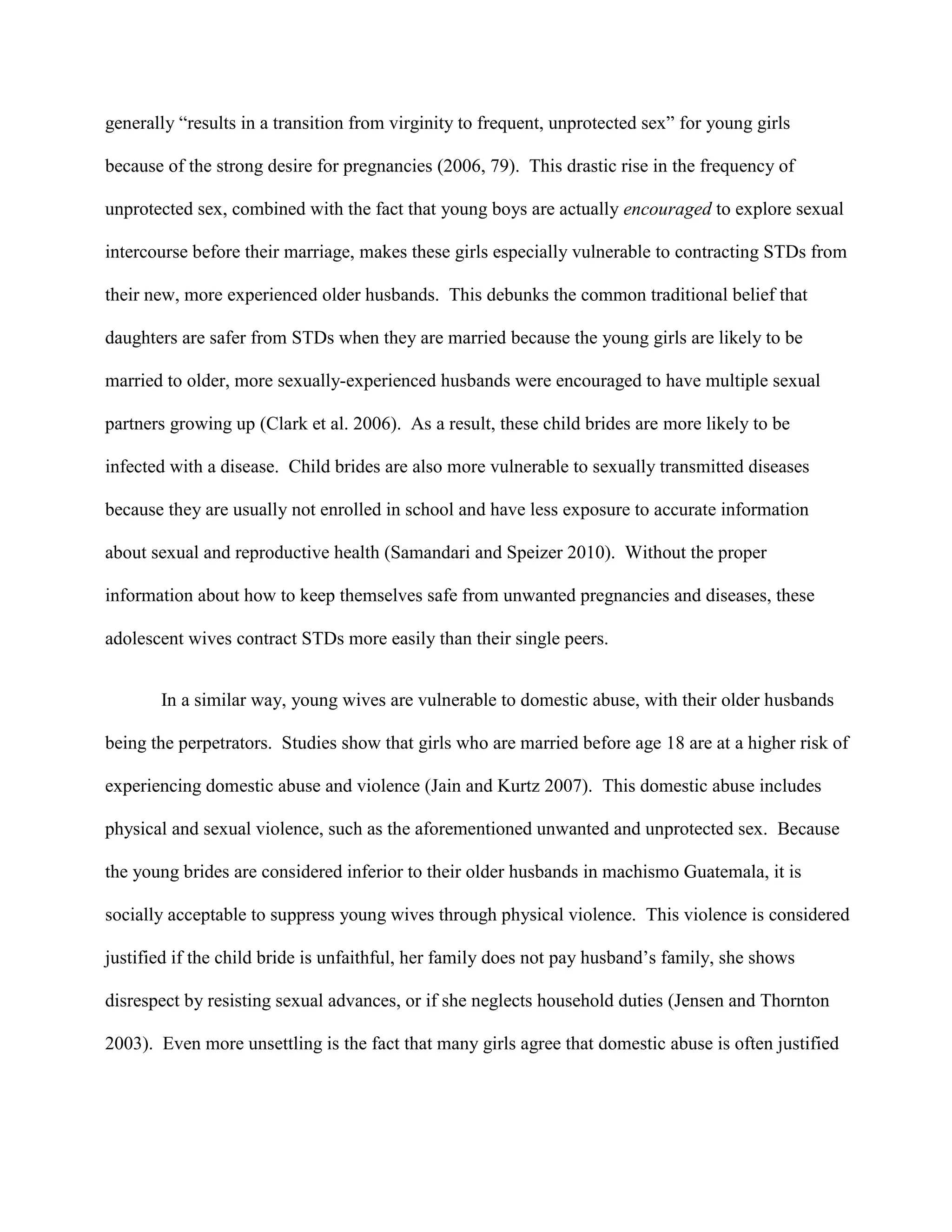 generally “results in a transition from virginity to frequent, unprotected sex” for young girls
because of the strong desire for pregnancies (2006, 79). This drastic rise in the frequency of
unprotected sex, combined with the fact that young boys are actually encouraged to explore sexual
intercourse before their marriage, makes these girls especially vulnerable to contracting STDs from
their new, more experienced older husbands. This debunks the common traditional belief that
daughters are safer from STDs when they are married because the young girls are likely to be
married to older, more sexually-experienced husbands were encouraged to have multiple sexual
partners growing up (Clark et al. 2006). As a result, these child brides are more likely to be
infected with a disease. Child brides are also more vulnerable to sexually transmitted diseases
because they are usually not enrolled in school and have less exposure to accurate information
about sexual and reproductive health (Samandari and Speizer 2010). Without the proper
information about how to keep themselves safe from unwanted pregnancies and diseases, these
adolescent wives contract STDs more easily than their single peers.
In a similar way, young wives are vulnerable to domestic abuse, with their older husbands
being the perpetrators. Studies show that girls who are married before age 18 are at a higher risk of
experiencing domestic abuse and violence (Jain and Kurtz 2007). This domestic abuse includes
physical and sexual violence, such as the aforementioned unwanted and unprotected sex. Because
the young brides are considered inferior to their older husbands in machismo Guatemala, it is
socially acceptable to suppress young wives through physical violence. This violence is considered
justified if the child bride is unfaithful, her family does not pay husband’s family, she shows
disrespect by resisting sexual advances, or if she neglects household duties (Jensen and Thornton
2003). Even more unsettling is the fact that many girls agree that domestic abuse is often justified
 