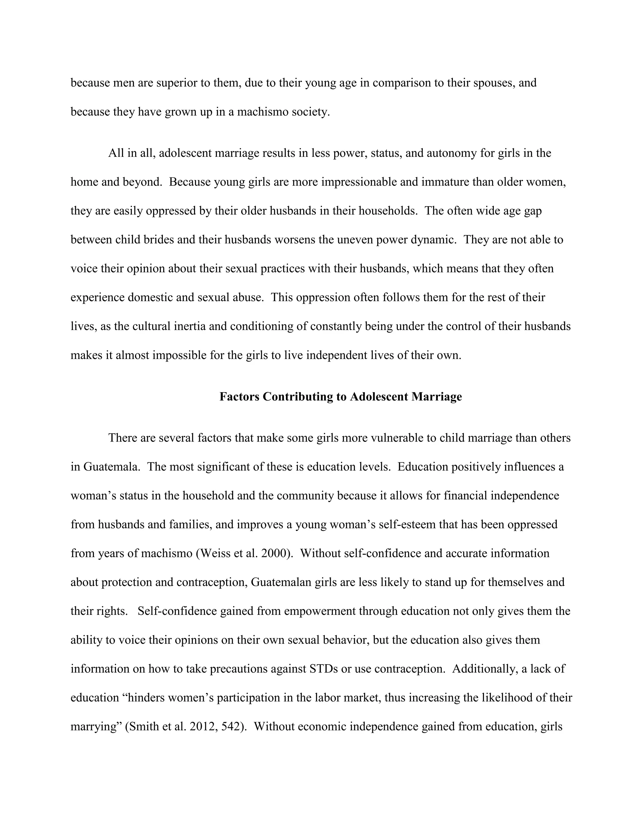 because men are superior to them, due to their young age in comparison to their spouses, and
because they have grown up in a machismo society.
All in all, adolescent marriage results in less power, status, and autonomy for girls in the
home and beyond. Because young girls are more impressionable and immature than older women,
they are easily oppressed by their older husbands in their households. The often wide age gap
between child brides and their husbands worsens the uneven power dynamic. They are not able to
voice their opinion about their sexual practices with their husbands, which means that they often
experience domestic and sexual abuse. This oppression often follows them for the rest of their
lives, as the cultural inertia and conditioning of constantly being under the control of their husbands
makes it almost impossible for the girls to live independent lives of their own.
Factors Contributing to Adolescent Marriage
There are several factors that make some girls more vulnerable to child marriage than others
in Guatemala. The most significant of these is education levels. Education positively influences a
woman’s status in the household and the community because it allows for financial independence
from husbands and families, and improves a young woman’s self-esteem that has been oppressed
from years of machismo (Weiss et al. 2000). Without self-confidence and accurate information
about protection and contraception, Guatemalan girls are less likely to stand up for themselves and
their rights. Self-confidence gained from empowerment through education not only gives them the
ability to voice their opinions on their own sexual behavior, but the education also gives them
information on how to take precautions against STDs or use contraception. Additionally, a lack of
education “hinders women’s participation in the labor market, thus increasing the likelihood of their
marrying” (Smith et al. 2012, 542). Without economic independence gained from education, girls
 