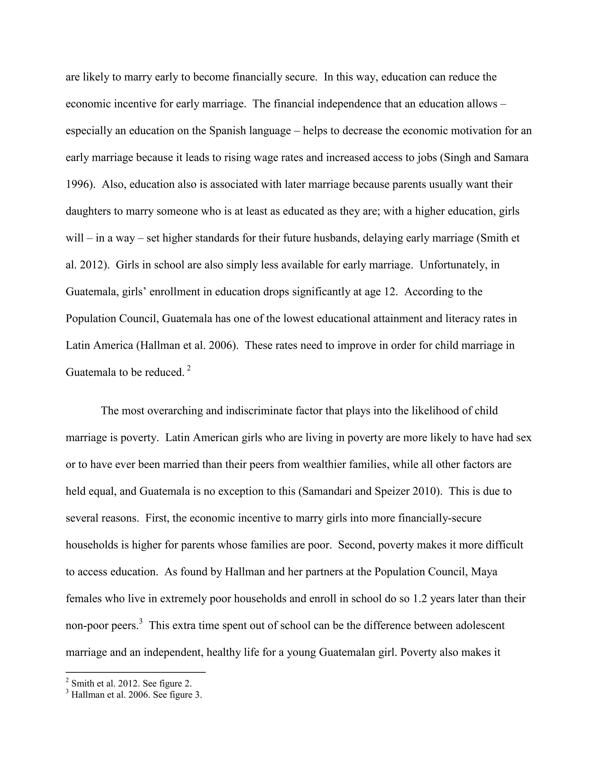 are likely to marry early to become financially secure. In this way, education can reduce the
economic incentive for early marriage. The financial independence that an education allows –
especially an education on the Spanish language – helps to decrease the economic motivation for an
early marriage because it leads to rising wage rates and increased access to jobs (Singh and Samara
1996). Also, education also is associated with later marriage because parents usually want their
daughters to marry someone who is at least as educated as they are; with a higher education, girls
will – in a way – set higher standards for their future husbands, delaying early marriage (Smith et
al. 2012). Girls in school are also simply less available for early marriage. Unfortunately, in
Guatemala, girls’ enrollment in education drops significantly at age 12. According to the
Population Council, Guatemala has one of the lowest educational attainment and literacy rates in
Latin America (Hallman et al. 2006). These rates need to improve in order for child marriage in
Guatemala to be reduced. 2
The most overarching and indiscriminate factor that plays into the likelihood of child
marriage is poverty. Latin American girls who are living in poverty are more likely to have had sex
or to have ever been married than their peers from wealthier families, while all other factors are
held equal, and Guatemala is no exception to this (Samandari and Speizer 2010). This is due to
several reasons. First, the economic incentive to marry girls into more financially-secure
households is higher for parents whose families are poor. Second, poverty makes it more difficult
to access education. As found by Hallman and her partners at the Population Council, Maya
females who live in extremely poor households and enroll in school do so 1.2 years later than their
non-poor peers.3
This extra time spent out of school can be the difference between adolescent
marriage and an independent, healthy life for a young Guatemalan girl. Poverty also makes it
2
Smith et al. 2012. See figure 2.
3
Hallman et al. 2006. See figure 3.
 