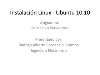 Instalación Linux - Ubuntu 10.10
Asignatura:
Servicios y Servidores
Presentado por:
Rodrigo Alberto Roncancio Ocampo
Ingeniero Electronico
 