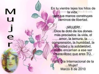En tu vientre tejes los hilos de la vida,  con tus manos construyes caminos de libertad. ¡MUJER! Dios te dotó de los dones más preciados: la vida, el amor, la ternura, la comprensión, la humildad, la dignidad y la solidaridad, todos encarnan a ese ser maravilloso que eres TÚ. Feliz Día Internacional de la Mujer! Marzo 8 de 2010 