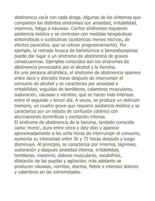 abstinencia varía con cada droga. Algunos de los síntomas que
comparten los distintos síndromes son ansiedad, irritabilidad,
insomnio, fatiga o náuseas. Ciertos síndromes requieren
asistencia médica y se controlan con medidas terapéuticas
sintomáticas o sustitutivas (sustancias menos nocivas, de
efectos parecidos, que se retiran progresivamente). Por
ejemplo, la retirada brusca de barbitúricos o benzodiazepinas
puede dar lugar a un síndrome de abstinencia de graves
consecuencias. Ejemplos conocidos son los síndromes de
abstinencia provocados por el alcohol y la heroína.
En una persona alcohólica, el síndrome de abstinencia aparece
entre doce y dieciséis horas después de interrumpir el
consumo de alcohol y se caracteriza por ansiedad e
irritabilidad, seguidas de temblores, calambres musculares,
sudoración, náuseas y vómitos, que se hacen más intensos
entre el segundo y tercer día. A veces, se produce un delirium
tremens, un cuadro grave que requiere asistencia médica y se
caracteriza por un estado de confusión (delirio) con
alucinaciones terroríficas y excitación intensa.
El síndrome de abstinencia de la heroína, también conocido
como ‘mono’, dura entre cinco y diez días y aparece
aproximadamente a las ocho horas de interrumpir el consumo,
aumenta su intensidad entre 36 y 72 horas después y luego
disminuye. Al principio, se caracteriza por rinorrea, lagrimeo,
sudoración y después ansiedad intensa, irritabilidad,
temblores, insomnio, dolores musculares, escalofríos,
dilatación de las pupilas y agitación; más adelante se
producen náuseas, vómitos, diarrea, fiebre e intensos dolores
y calambres en las extremidades.
 