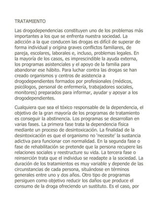 TRATAMIENTO
Las drogodependencias constituyen uno de los problemas más
importantes a los que se enfrenta nuestra sociedad. La
adicción a la que conducen las drogas es difícil de superar de
forma individual y origina graves conflictos familiares, de
pareja, escolares, laborales e, incluso, problemas legales. En
la mayoría de los casos, es imprescindible la ayuda externa,
los programas asistenciales y el apoyo de la familia para
abandonar ese hábito. Para luchar contra las drogas se han
creado organismos y centros de asistencia a
drogodependientes formados por profesionales (médicos,
psicólogos, personal de enfermería, trabajadores sociales,
monitores) preparados para informar, ayudar y apoyar a los
drogodependientes.
Cualquiera que sea el tóxico responsable de la dependencia, el
objetivo de la gran mayoría de los programas de tratamiento
es conseguir la abstinencia. Los programas se desarrollan en
varias fases. La primera fase trata la dependencia física
mediante un proceso de desintoxicación. La finalidad de la
desintoxicación es que el organismo no ‘necesite’ la sustancia
adictiva para funcionar con normalidad. En la segunda fase o
fase de rehabilitación se pretende que la persona recupere las
relaciones sociales y reestructure su vida. La tercera fase o
reinserción trata que el individuo se readapte a la sociedad. La
duración de los tratamientos es muy variable y depende de las
circunstancias de cada persona, situándose en términos
generales entre uno y dos años. Otro tipo de programas
persiguen como objetivo reducir los daños que produce el
consumo de la droga ofreciendo un sustituto. Es el caso, por
 