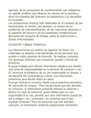 ejemplo, de los programas de mantenimiento con metadona,
un opioide sintético que bloquea los efectos de la heroína y
alivia los síntomas del síndrome de abstinencia y la necesidad
de consumir.
Las prestaciones médicas más habituales en el contexto de las
toxicomanías se limitan, casi siempre, al control de los
problemas de sobredosificación, de las reacciones adversas a
la ingestión de tóxicos o de las eventuales complicaciones
derivadas del consumo de drogas, como la malnutrición o
ciertas enfermedades.
FILOSOFÍA Y BASES TEÓRICAS:
Las intervenciones se centran en espacios de fiesta: los
materiales se adaptan a las demandas de las personas que
acuden a estos espacios de diversión. Se realizan contando
con personas próximas que comparten gustos y formas de
divertirse.
El grupo trabaja para ofrecer información objetiva que facilite
una toma de responsabilidad en la decisión de consumir o no.
EC reconoce la existencia de un uso responsable en drogas, y
del derecho del consumidor/a a tener una información
preventiva para decidir sobre su salud.
El grupo aborda el consumo desde una prespectiva preventiva
de reducción de riesgos: *Para las personas que han decidido
no consumir, la información pretende reforzar su posición y
ofrecer en caso de consumo, guías válidas para un uso
responsable.A su vez, permitir que esta información pueda ser
útil a amigos / as y conocidos / as próximos que sí han
decidido consumir.*Para las personas que han decidido
consumir, la información pretende proporcionar elementos
 