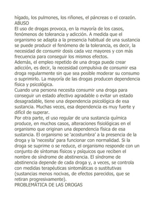 hígado, los pulmones, los riñones, el páncreas o el corazón.
ABUSO
El uso de drogas provoca, en la mayoría de los casos,
fenómenos de tolerancia y adicción. A medida que el
organismo se adapta a la presencia habitual de una sustancia
se puede producir el fenómeno de la tolerancia, es decir, la
necesidad de consumir dosis cada vez mayores y con más
frecuencia para conseguir los mismos efectos.
Además, el empleo repetido de una droga puede crear
adicción, es decir, la necesidad compulsiva de consumir esa
droga regularmente sin que sea posible moderar su consumo
o suprimirlo. La mayoría de las drogas producen dependencia
física y psicológica.
Cuando una persona necesita consumir una droga para
conseguir un estado afectivo agradable o evitar un estado
desagradable, tiene una dependencia psicológica de esa
sustancia. Muchas veces, esa dependencia es muy fuerte y
difícil de superar.
Por otra parte, el uso regular de una sustancia química
produce, en muchos casos, alteraciones fisiológicas en el
organismo que originan una dependencia física de esa
sustancia. El organismo se ‘acostumbra’ a la presencia de la
droga y la ‘necesita’ para funcionar con normalidad. Si la
droga se suprime o se reduce, el organismo responde con un
conjunto de síntomas físicos y psíquicos que reciben el
nombre de síndrome de abstinencia. El síndrome de
abstinencia depende de cada droga y, a veces, se controla
con medidas terapéuticas sintomáticas o sustitutivas
(sustancias menos nocivas, de efectos parecidos, que se
retiran progresivamente).
PROBLEMÁTICA DE LAS DROGAS
 
