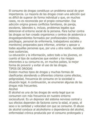 El consumo de drogas constituye un problema social de gran
importancia. La mayoría de las drogas crean una adicción que
es difícil de superar de forma individual y que, en muchos
casos, no es reconocida por el propio consumidor. Esa
adicción origina graves conflictos familiares, de pareja,
escolares, laborales e, incluso, problemas legales que
deterioran el entorno social de la persona. Para luchar contra
las drogas se han creado organismos y centros de asistencia a
drogodependientes formados por profesionales (médicos,
psicólogos, personal de enfermería, trabajadores sociales y
monitores) preparados para informar, orientar y apoyar a
todas aquellas personas que, por una u otra razón, necesitan
esas sustancias.
La educación y la información, sobre todo a los jóvenes, en
cuanto al tipo de sustancias que existen y los riesgos
inherentes a su consumo es, en muchos países, la mejor
forma de prevenir y evitar el uso de las drogas.
TIPOS DE DROGAS
Existen muchos tipos de drogas y muchas formas de
clasificarlas atendiendo a diferentes criterios como efectos,
peligrosidad, frecuencia de consumo en la sociedad o
situación legal. A continuación, se enumeran algunas de las
drogas más frecuentes.
Alcohol
El alcohol es una de las drogas de venta legal que se
consumen con más frecuencia en nuestro entorno
sociocultural. Es un depresor del sistema nervioso central y
sus efectos dependen de factores como la edad, el peso, el
sexo o la cantidad y velocidad con que se consume. El abuso
de alcohol conduce al alcoholismo o dependencia del alcohol,
enfermedad crónica producida por el consumo prolongado y
 