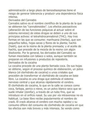 administración a largo plazo de benzodiazepinas tiene el
riesgo de generar tolerancia y producir una dependencia física
intensa.
Derivados del Cannabis
Cannabis sativo es el nombre científico de la planta de la que
se obtienen los “cannabinoides”. Los efectos psicoactivos
(alteración de las funciones psíquicas al actuar sobre el
sistema nervioso) de estas drogas se deben a uno de sus
principios activos: el tetrahidrocannabinol (THC). Hay tres
formas en las que se consume: marihuana (hierba), que son
pequeños tallos, hojas secas y flores de la planta; hachís
(hash), que es la resina de la planta prensada; y el aceite de
hachís, que procede de la mezcla de la resina con algún
disolvente. Por lo general, los derivados del Cannabis se
fuman mezclados con tabaco o solos, aunque también se
preparan en infusiones o productos de repostería.
Derivados de la cocaína
La cocaína procede de una planta llamada coca. De sus hojas
se obtiene, según el proceso químico de elaboración, un polvo
blanco (el clorhidrato de cocaína) o unos cristales que
proceden de transformar el clorhidrato de cocaína en base
libre. La cocaína es una droga que estimula el sistema
nervioso central y que alcanza rápidamente el cerebro.
El clorhidrato de cocaína, lo que en la calle se conoce como
coca, farlopa, perico o nieve, es un polvo blanco seco que se
suele inhalar (esnifar), a través de un tubo fino, que se
introduce en el orificio nasal. Su uso por vía intravenosa no es
habitual. La base libre recibe popularmente el nombre de
crack. El crack alcanza el cerebro con mucha rapidez y su
consumo difiere del consumo de clorhidrato de cocaína en que
los efectos son más breves y más intensos. Se vende como
 