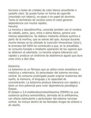 terrones o bolas de cristales de color blanco amarillento o
castaño claro. Se puede fumar en forma de cigarrillo
(mezclado con tabaco), en pipas o en papel de aluminio.
Tanto el clorhidrato de cocaína como el crack generan
dependencia con mucha rapidez.
Heroína
La heroína o diacetilmorfina, conocida también con el nombre
de caballo, potro, jaco, reina o dama blanca, genera una
intensa dependencia. Se elabora mediante síntesis química a
partir de la morfina, que se extrae del opio. Aunque durante
mucho tiempo se ha utilizado la inyección intravenosa (‘pico’),
la amenaza del SIDA ha contribuido a que, en la actualidad,
se consuma fumada o mediante aspiración de los vapores que
se obtienen al calentarla. La heroína origina tolerancia con
rapidez y produce un síndrome de abstinencia agudo que dura
unos cinco a diez días.

Ketamina
La ketamina es un fármaco que se utiliza como anestésico en
medicina y veterinaria. Es perturbador del sistema nervioso
central. Su consumo prolongado puede originar trastornos del
sueño, la memoria, el lenguaje y la capacidad de
concentración. La ketamina produce tolerancia con rapidez y
tiene un leve potencial para crear dependencia psicológica.
Éxtasis
El éxtasis o 3,4-metilendioximetanfetamina (MDMA) es una
sustancia química semisintética, derivada de la anfetamina,
con efecto estimulante y perturbador del sistema nervioso
central. Se incluye dentro de las llamadas drogas de síntesis o
de diseño.
 