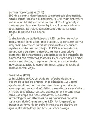 Gamma hidroxibutirato (GHB)
El GHB o gamma hidroxibutirato se conoce con el nombre de
éxtasis líquido, líquido X o biberones. El GHB es un depresor y
perturbador del sistema nervioso central. Por lo general, se
consume por vía oral en forma líquida, solo o mezclado con
otras bebidas. Se incluye también dentro de las llamadas
drogas de síntesis o de diseño.
LSD
La dietilamida del ácido lisérgico o LSD, también conocido
popularmente como ácido, tripi o secante, se consume por vía
oral, habitualmente en forma de micropuntos o pequeños
papeles absorbentes con dibujos. El LSD es una sustancia
perturbadora del sistema nervioso central que produce
trastornos del pensamiento y alteraciones de la percepción de
la realidad con trastornos sensoriales y alucinaciones. Es difícil
predecir sus efectos, que pueden dar lugar a experiencias
muy desagradables, lo que en términos populares recibe el
nombre de ‘mal viaje’.

Fenciclidina (PCP)
La fenciclidina o PCP, conocida como ‘polvo de ángel’ o
‘píldora de la paz’ se sintetizó en la década de 1950 como
agente anestésico para su uso en medicina y veterinaria,
aunque pronto se abandonó debido a sus efectos secundarios.
A finales de la década de 1960 aparece en el mercado ilegal
como una droga con fines recreativos. Sus efectos
farmacológicos son diferentes de los producidos por otras
sustancias alucinógenas como el LSD. Por lo general, se
presenta en forma de un polvo blanco que se disuelve en
agua u otras bebidas y que tiene un sabor amargo
 