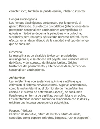 característico; también se puede esnifar, inhalar o inyectar.

Hongos alucinógenos
Los hongos alucinógenos pertenecen, por lo general, al
género Psilocybe. Sus efectos psicodélicos (alteraciones de la
percepción sensorial con alucinaciones acompañadas de
euforia o miedo) se deben a la psilocibina y la psilocina,
sustancias perturbadoras del sistema nervioso central. Estos
efectos varían dependiendo de la cantidad y el tipo de hongo
que se consuma.

Mescalina
La mescalina es un alcaloide tóxico con propiedades
alucinógenas que se obtiene del peyote, una cactácea nativa
de México y del suroeste de Estados Unidos. Origina
trastornos del pensamiento y alteraciones de la percepción
sensorial con alucinaciones.

Anfetaminas
Las anfetaminas son sustancias químicas sintéticas que
estimulan el sistema nervioso central. Algunas anfetaminas,
como la metanfetamina, el clorhidrato de metanfetamina
(hielo) o el sulfato de anfetamina (speed), se consumen
ilegalmente en forma de pastillas, comprimidos o en polvo.
Las anfetaminas inducen tolerancia relacionada con la dosis y
originan una intensa dependencia psicológica.

Poppers (nitritos)
El nitrito de isobutilo, nitrito de butilo y nitrito de amilo,
conocidos como poppers (nitratos, bananas, rush o snappers),
 