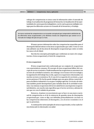 UNIDAD 2    MÓDULO 1 • Competencias, fases y aplicación                                         53




             enfoque de competencias en áreas como la información sobre el mercado de
             trabajo, la actualización de programas de formación, la visualización de las opor-
             tunidades de carrera para los trabajadores; con lo cual se generan múltiples ven-
             tajas para los diferentes actores en el mundo de la formación y el trabajo.



Un marco nacional de competencias es un acuerdo conceptual que comprende la definición de
las diferentes áreas ocupacionales y los distintos niveles de competencia que existen en el
mercado de trabajo del país de que se trate.



                    El marco provee información sobre las competencias requeridas para el
             desempeño laboral exitoso en las áreas ocupacionales que cubre. Como se verá
             más adelante una de las áreas de desempeño ocupacional que existe en todos
             los casos es la de Salud.
                   Son dos los conceptos principales que conforman un marco de compe-
             tencias: el área ocupacional y el nivel de competencia.


             El área ocupacional

                    El área ocupacional está conformada por un conjunto de ocupaciones
             con características comunes. El concepto de área ocupacional difiere del con-
             cepto de sector económico. Tradicionalmente las ocupaciones se asociaron con
             sectores de actividad económica; sin embargo con el avance de la tecnología y
             la organización del trabajo hoy en día, aparecen ocupaciones relacionadas con
             muchos sectores económicos. Es el caso de la ocupación de secretaria; ¿a qué
             sector pertenece? De hecho puede trabajar para una gran oficina comercial, o
             para una fábrica industrial o en un gran complejo agrícola. Un técnico de siste-
             mas también puede desempeñarse para variadas áreas de la actividad econó-
             mica. Las mismas ocupaciones del sector salud tienen una impronta ocupacio-
             nal distintiva, son mucho más específicas que el sector servicios y además tie-
             nen que ver con el cuidado de personas.
                   Entonces, el primer reconocimiento que se hace en una marco nacio-
             nal de competencias es el de la existencia de grandes áreas de desempeño
             ocupacional que, como se dijo, son definidas primordialmente con base en
             las competencias inherentes al desempeño y no al sector económico en el
             que se presentan.
                  A continuación varios ejemplos de áreas ocupacionales, en las cuales he-
             mos destacado lo relacionado con salud.




             María Irigoin | Fernando Vargas                              COMPETENCIA LABORAL
 