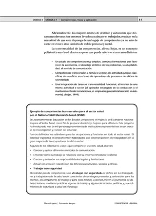 UNIDAD 2    MÓDULO 1 • Competencias, fases y aplicación                                            61




                     Adicionalmente, los mayores niveles de decisión y autonomía que des-
               cansan sobre muchos procesos llevados a cabo por el trabajador, resultan en la
               necesidad de que este disponga de un bagaje de competencias ya no solo de
               carácter técnico sino también de índole personal y social.
                     La transversalidad de las competencias, afirma Rojas, es un concepto
               polisémico en el cual el autor expresa que puede referirse a tres casos distintos:


                      –   Un zócalo de competencias muy amplias, común a formaciones que favo-
                          recen la autonomía, el abordaje sintético de los problemas, la adaptabili-
                          dad, el sentido de comunicación
                      –   Competencias transversales a ramas o sectores de actividad aunque espe-
                          cíficas de un oficio; es el caso de operadores de proceso o de oficios de
                          secretariado
                      –   Una integración de tareas o transversalidad funcional, al interior de una
                          misma actividad o sector (el operador encargado de la conducción y el
                          mantenimiento de instalaciones, el empleado generalista bancario en Ale-
                          mania). (Rojas, 1999).




Ejemplo de competencias transversales para el sector salud
por el National Skill Standards Board (NSSB):
El Departamento de Educación de los Estados Unidos creó el Proyecto de Estándares Naciona-
les para el Sector Salud con el fin de preparar desde hoy, mejores para el futuro. Este proyecto
ha involucrado mas de mil personas provenientes de instituciones representativas en un proce-
so de investigación y revisión del estándar.
Fueron definidos los estándares para las ocupaciones y funciones en todo el sector salud. El
estándar especifica el conocimiento y habilidades que deberían poseer los trabajadores en la
gran mayoría de las ocupaciones de dicho sector.
Algunos de los estándares «clave» que compone el «sector» salud abarcan:
•   Conocer y aplicar diferentes métodos de comunicación
•   Entender cómo su trabajo se relaciona con su entorno inmediato y externo
•   Conocer y entender sus responsabilidades legales y limitaciones
•   Actuar con ética en relación con las diferencias culturales, sociales y étnicas
•   Trabajar con seguridad
El estándar para la competencia clave «trabajar con seguridad» se define así: Las trabajado-
ras y trabajadores de la salud serán conscientes de los riesgos presentes y potenciales para los
clientes, los compañeros de trabajo y para ellos mismos. Deberán prever la ocurrencia de da-
ños o lesiones mediante prácticas seguras de trabajo y siguiendo todas las políticas y procedi-
mientos de seguridad y salud en el trabajo.




               María Irigoin | Fernando Vargas                                  COMPETENCIA LABORAL
 